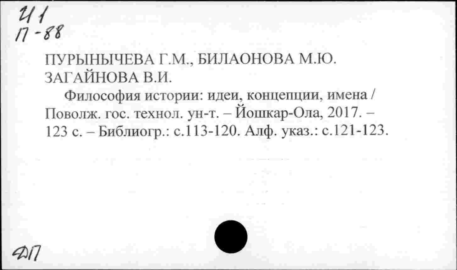 ﻿///
п-м
ПУРЫНЫЧЕВА Г.М., БИЛАОНОВА М.Ю. ЗАГАЙНОВА В.И.
Философия истории: идеи, концепции, имена / Поволж. гос. технол. ун-т. - Йошкар-Ола, 2017. -123 с. - Библиогр.: с.113-120. Алф. указ.: с.121-123.
^/7